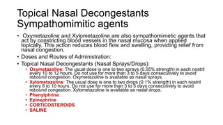 Topical Nasal Decongestants
Sympathomimitic agents
• Oxymetazoline and Xylometazoline are also sympathomimetic agents that
act by constricting blood vessels in the nasal mucosa when applied
topically. This action reduces blood flow and swelling, providing relief from
nasal congestion.
• Doses and Routes of Administration:
• Topical Nasal Decongestants (Nasal Sprays/Drops):
• Oxymetazoline: The usual dose is one to two sprays (0.05% strength) in each nostril
every 10 to 12 hours. Do not use for more than 3 to 5 days consecutively to avoid
rebound congestion. Oxymetazoline is available as nasal sprays.
• Xylometazoline: The usual dose is one to two drops (0.1% strength) in each nostril
every 8 to 10 hours. Do not use for more than 3 to 5 days consecutively to avoid
rebound congestion. Xylometazoline is available as nasal drops.
• Phenylphrine
• Epinephrine
• CORTICOSTEROIDS
• SALINE
 