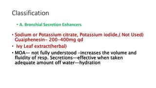 Classification
• Sodium or Potassium citrate, Potassium iodide,( Not Used)
Guaiphenesin- 200-400mg qd
• Ivy Leaf extract(herbal)
• MOA— not fully understood –increases the volume and
fluidity of resp. Secretions—effective when taken
adequate amount off water—hydration
• A. Bronchial Secretion Enhancers
 