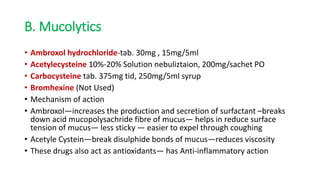 B. Mucolytics
• Ambroxol hydrochloride-tab. 30mg , 15mg/5ml
• Acetylecysteine 10%-20% Solution nebuliztaion, 200mg/sachet PO
• Carbocysteine tab. 375mg tid, 250mg/5ml syrup
• Bromhexine (Not Used)
• Mechanism of action
• Ambroxol—increases the production and secretion of surfactant –breaks
down acid mucopolysachride fibre of mucus— helps in reduce surface
tension of mucus— less sticky — easier to expel through coughing
• Acetyle Cystein—break disulphide bonds of mucus—reduces viscosity
• These drugs also act as antioxidants— has Anti-inflammatory action
 