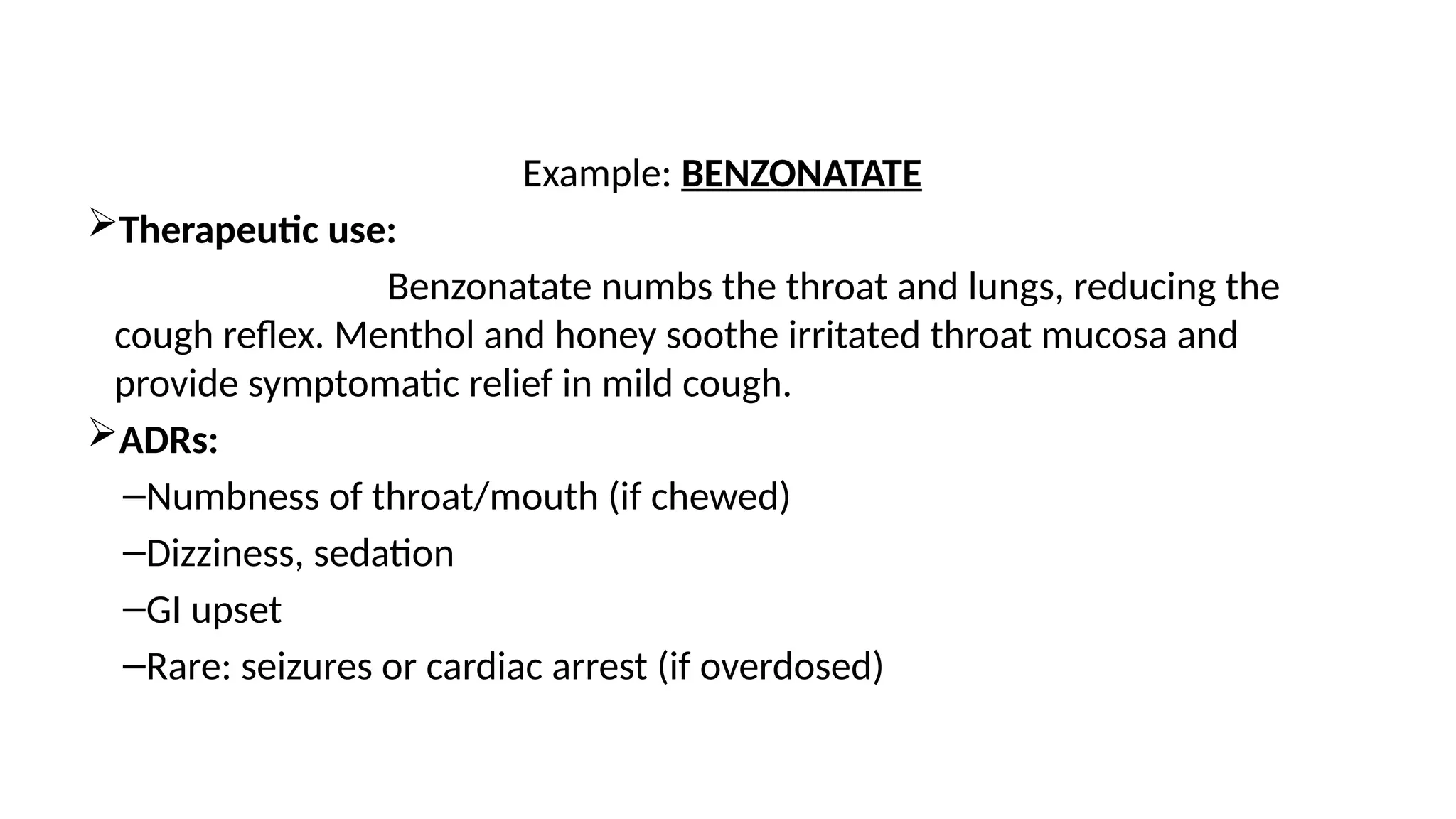 Example: BENZONATATE
Therapeutic use:
Benzonatate numbs the throat and lungs, reducing the
cough reflex. Menthol and honey soothe irritated throat mucosa and
provide symptomatic relief in mild cough.
ADRs:
–Numbness of throat/mouth (if chewed)
–Dizziness, sedation
–GI upset
–Rare: seizures or cardiac arrest (if overdosed)
 
