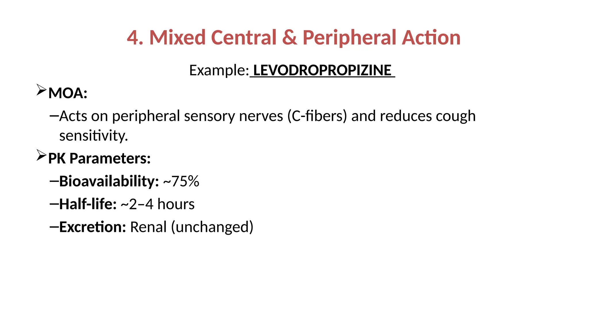 4. Mixed Central & Peripheral Action
Example: LEVODROPROPIZINE
MOA:
–Acts on peripheral sensory nerves (C-fibers) and reduces cough
sensitivity.
PK Parameters:
–Bioavailability: ~75%
–Half-life: ~2–4 hours
–Excretion: Renal (unchanged)
 