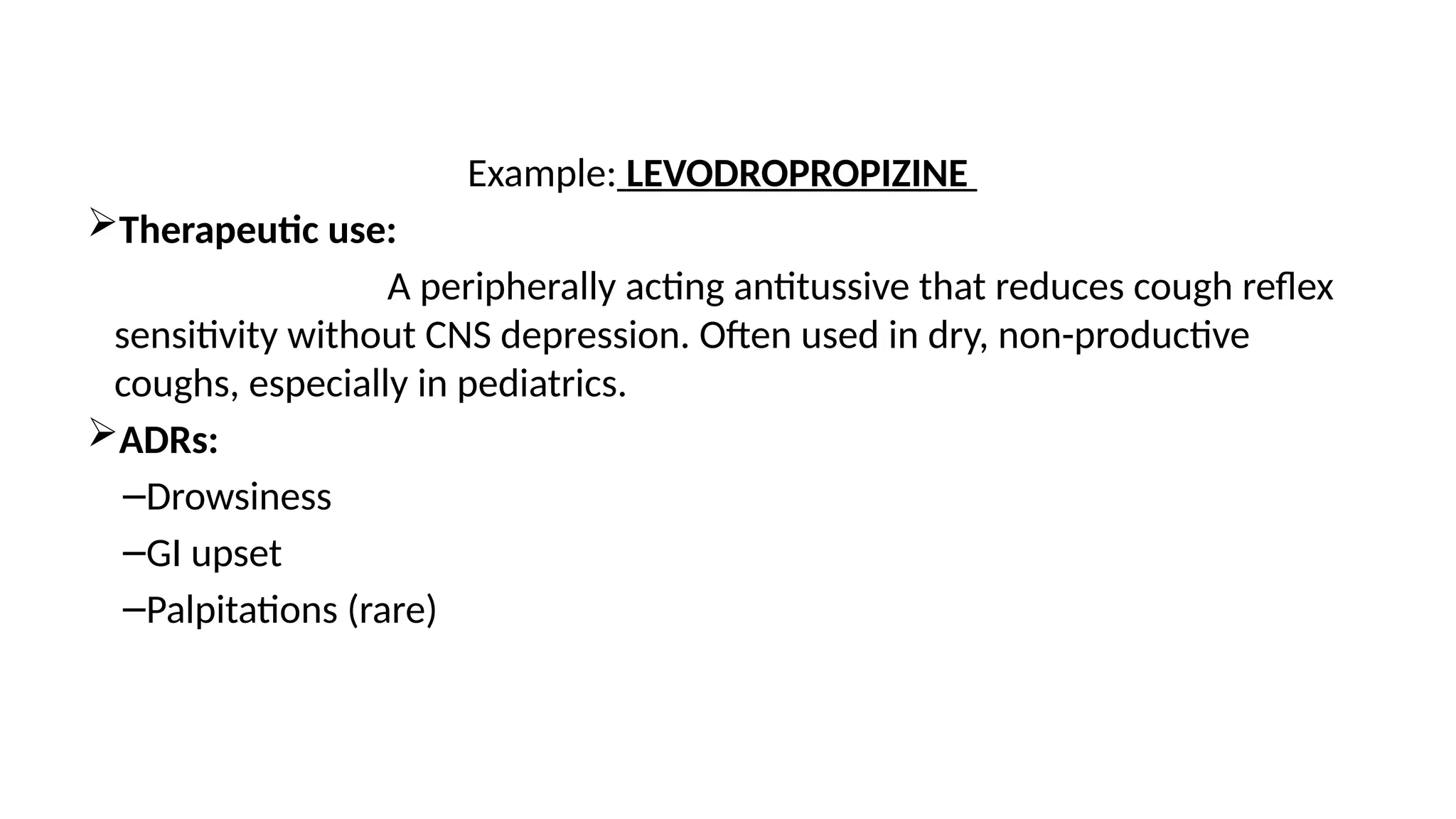 Example: LEVODROPROPIZINE
Therapeutic use:
A peripherally acting antitussive that reduces cough reflex
sensitivity without CNS depression. Often used in dry, non-productive
coughs, especially in pediatrics.
ADRs:
–Drowsiness
–GI upset
–Palpitations (rare)
 