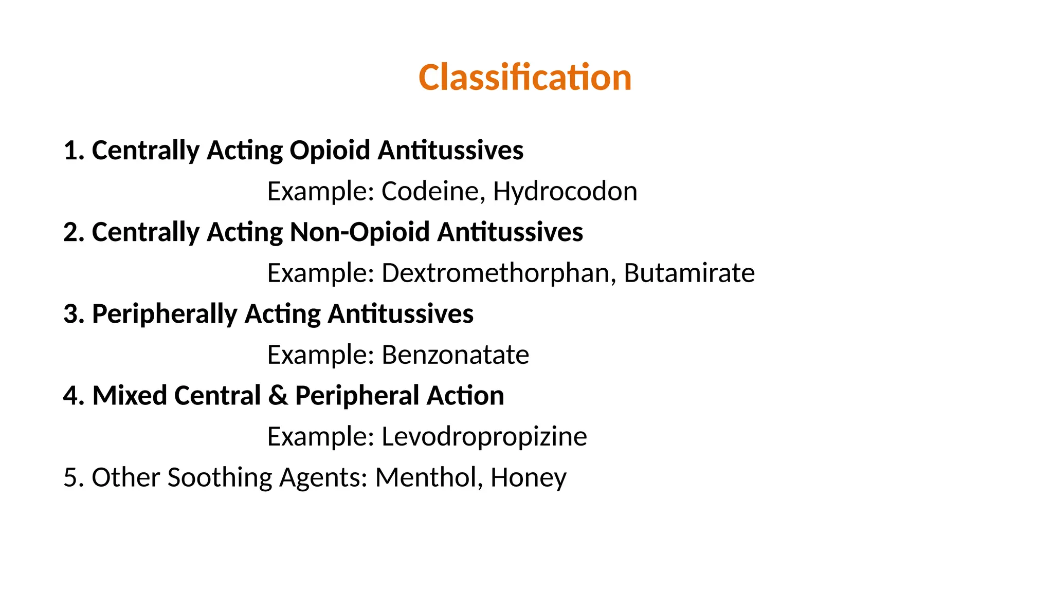 Classification
1. Centrally Acting Opioid Antitussives
Example: Codeine, Hydrocodon
2. Centrally Acting Non-Opioid Antitussives
Example: Dextromethorphan, Butamirate
3. Peripherally Acting Antitussives
Example: Benzonatate
4. Mixed Central & Peripheral Action
Example: Levodropropizine
5. Other Soothing Agents: Menthol, Honey
 