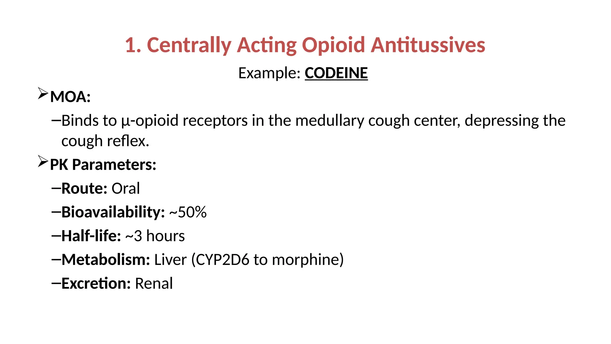 1. Centrally Acting Opioid Antitussives
Example: CODEINE
MOA:
–Binds to μ-opioid receptors in the medullary cough center, depressing the
cough reflex.
PK Parameters:
–Route: Oral
–Bioavailability: ~50%
–Half-life: ~3 hours
–Metabolism: Liver (CYP2D6 to morphine)
–Excretion: Renal
 