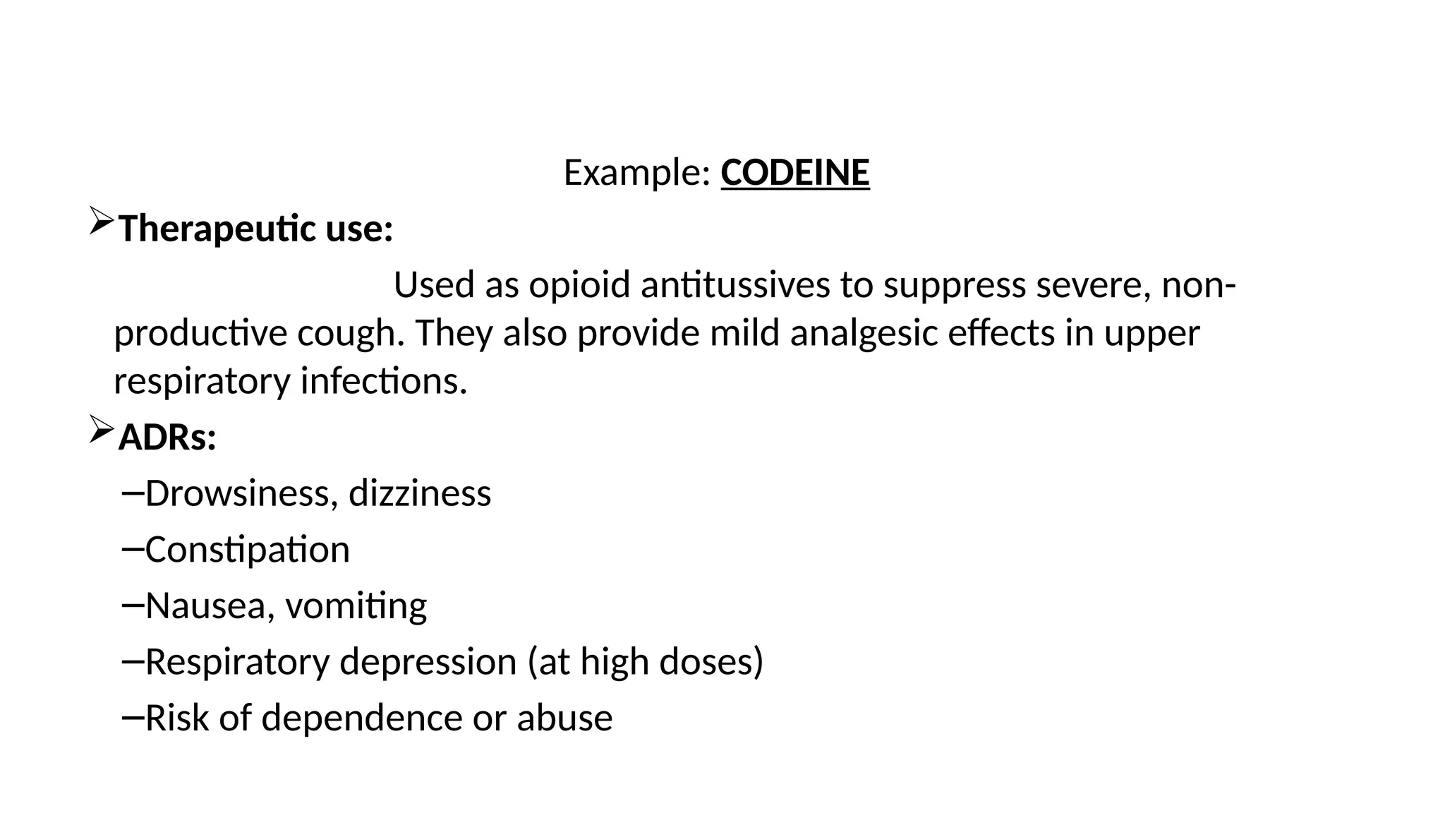 Example: CODEINE
Therapeutic use:
Used as opioid antitussives to suppress severe, non-
productive cough. They also provide mild analgesic effects in upper
respiratory infections.
ADRs:
–Drowsiness, dizziness
–Constipation
–Nausea, vomiting
–Respiratory depression (at high doses)
–Risk of dependence or abuse
 