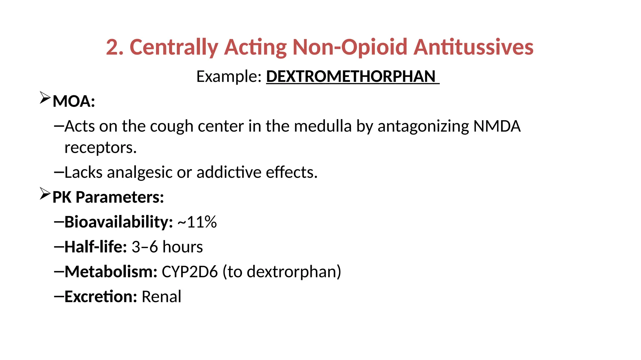 2. Centrally Acting Non-Opioid Antitussives
Example: DEXTROMETHORPHAN
MOA:
–Acts on the cough center in the medulla by antagonizing NMDA
receptors.
–Lacks analgesic or addictive effects.
PK Parameters:
–Bioavailability: ~11%
–Half-life: 3–6 hours
–Metabolism: CYP2D6 (to dextrorphan)
–Excretion: Renal
 