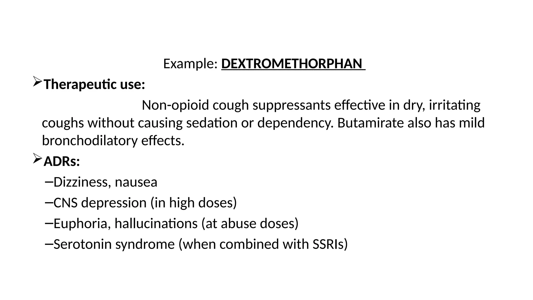 Example: DEXTROMETHORPHAN
Therapeutic use:
Non-opioid cough suppressants effective in dry, irritating
coughs without causing sedation or dependency. Butamirate also has mild
bronchodilatory effects.
ADRs:
–Dizziness, nausea
–CNS depression (in high doses)
–Euphoria, hallucinations (at abuse doses)
–Serotonin syndrome (when combined with SSRIs)
 