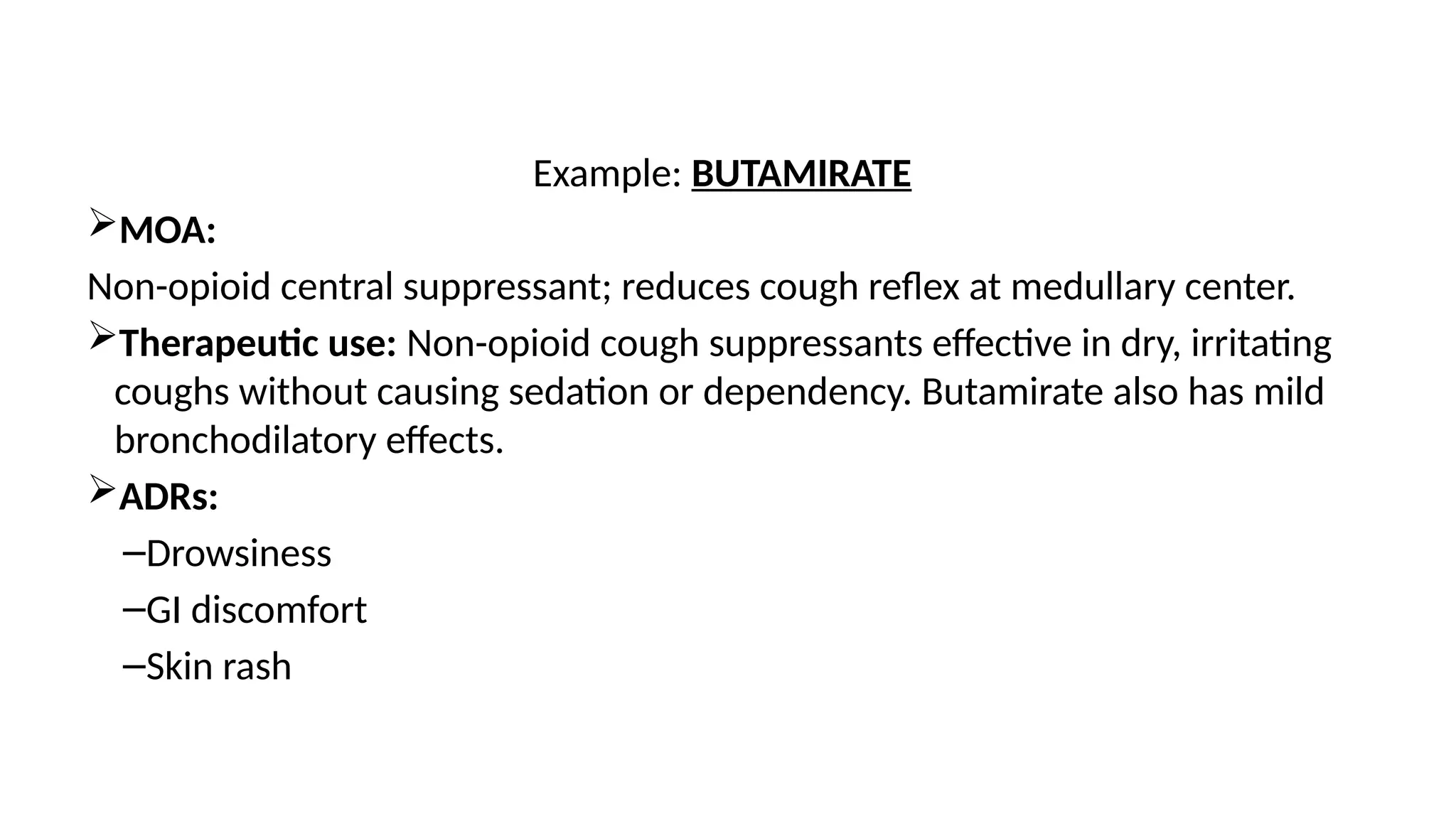 Example: BUTAMIRATE
MOA:
Non-opioid central suppressant; reduces cough reflex at medullary center.
Therapeutic use: Non-opioid cough suppressants effective in dry, irritating
coughs without causing sedation or dependency. Butamirate also has mild
bronchodilatory effects.
ADRs:
–Drowsiness
–GI discomfort
–Skin rash
 