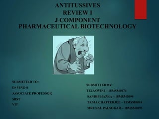 ANTITUSSIVES
REVIEW I
J COMPONENT
PHARMACEUTICAL BIOTECHNOLOGY
SUBMITTED TO:
Dr VINO S
ASSOCIATE PROFESSOR
SBST
VIT
SUBMITTED BY:
TEJASWINI – 18MSM0074
SANDIP HAZRA – 18MSM0090
TANIA CHATTERJEE – 18MSM0094
MRUNAL PALSOKAR – 18MSM0095
 
