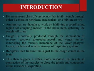  Heterogeneous class of compounds that inhibit cough through
either a central or peripheral mechanism; or a mixture of two
 Antitussives are thought to work by inhibiting a coordinating
region for coughing located in the brain stem, deterring the
cough reflex arc
 Cough is normally produced through the stimulation of
sensory receptors glossopharyngeal and vagus nerves,
innervating the mucous membrane of the lower pharynx,
larynx, trachea and smaller airways of respiratory system
 Receptors then transmit the signal to the cough center in the
brain
 This then triggers a reflex motor response that results in
contraction of the muscles to close the glottis and contraction
of the muscles of expiration
INTRODUCTION
 