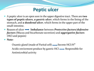 Peptic ulcer
 A peptic ulcer is an open sore in the upper digestive tract. There are two
types of peptic ulcers, a gastric ulcer, which forms in the lining of the
stomach, and a duodenal ulcer, which forms in the upper part of the
small intestine.
 Reason of ulcer Imbalance between Protective factors/defensive
factors (Mucus and bicarbonate secretion) and aggregative factors
(HCl and pepsin)
 Note-
Oxantic gland (made of Parital cell) Secrete HCl/H+
Acidic enviorment produce by gastric HCl Responsible for
Antimicrobial activity
 