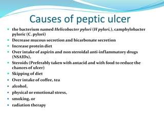 Causes of peptic ulcer
 the bacterium named Helicobacter pylori (H pylori,), camphylobacter
pyloric (C. pylori)
 Decrease mucous secretion and bicarbonate secretion
 Increase protein diet
 Over intake of aspirin and non steroidal anti-inflammatory drugs
(NSAIDs),
 Steroids (Preferably taken with antacid and with food to reduce the
chances of ulcer)
 Skipping of diet
 Over intake of coffee, tea
 alcohol,
 physical or emotional stress,
 smoking, or
 radiation therapy
 