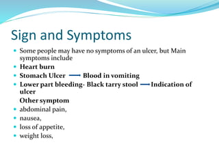 Sign and Symptoms
 Some people may have no symptoms of an ulcer, but Main
symptoms include
 Heart burn
 Stomach Ulcer Blood in vomiting
 Lower part bleeding- Black tarry stool Indication of
ulcer
Other symptom
 abdominal pain,
 nausea,
 loss of appetite,
 weight loss,
 