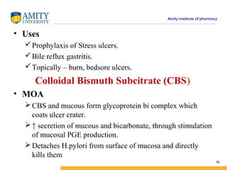 Amity institute of pharmacy
• Uses
Prophylaxis of Stress ulcers.
Bile reflux gastritis.
Topically – burn, bedsore ulcers.
Colloidal Bismuth Subcitrate (CBS)
• MOA
CBS and mucous form glycoprotein bi complex which
coats ulcer crater.
↑ secretion of mucous and bicarbonate, through stimulation
of mucosal PGE production.
Detaches H.pylori from surface of mucosa and directly
kills them
16
 