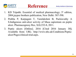 Amity institute of pharmacy
Reference
1. KD Tripathi. Essential of medical pharmacology; 5th
edition,
2004,jaypee brothers publication, New Delhi: 587-598.
2. Prabha P, Karpagam T, Varalakshmi B, Packiavathy A
S.Indigenous anti-ulcer activity of Musa sapientum on peptic
ulcer. Pharmacognosy Res, 3(4):232-8, 2011.
3. Peptic ulcers [Online]. 2016 [Cited 2016 January 30];
Available from: URL: http://www.nhs.uk/Conditions/Peptic-
ulcer/Pages/clinical-trial.aspx.
19
 