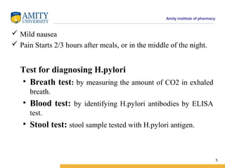 Amity institute of pharmacy
 Mild nausea
 Pain Starts 2/3 hours after meals, or in the middle of the night.
Test for diagnosing H.pylori
• Breath test: by measuring the amount of CO2 in exhaled
breath.
• Blood test: by identifying H.pylori antibodies by ELISA
test.
• Stool test: stool sample tested with H.pylori antigen.
5
 