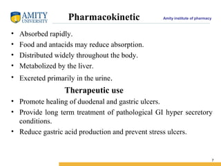 Amity institute of pharmacyPharmacokinetic
• Absorbed rapidly.
• Food and antacids may reduce absorption.
• Distributed widely throughout the body.
• Metabolized by the liver.
• Excreted primarily in the urine.
Therapeutic use
• Promote healing of duodenal and gastric ulcers.
• Provide long term treatment of pathological GI hyper secretory
conditions.
• Reduce gastric acid production and prevent stress ulcers.
7
 