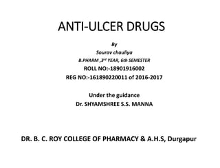 ANTI-ULCER DRUGS
By
Sourav chauliya
B.PHARM ,3rd YEAR, 6th SEMESTER
ROLL NO:-18901916002
REG NO:-161890220011 of 2016-2017
Under the guidance
Dr. SHYAMSHREE S.S. MANNA
DR. B. C. ROY COLLEGE OF PHARMACY & A.H.S, Durgapur
 