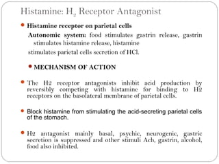 Histamine: H2 Receptor Antagonist
 Histamine receptor on parietal cells
  Autonomic system: food stimulates gastrin release, gastrin
    stimulates histamine release, histamine
  stimulates parietal cells secretion of HCl.

  MECHANISM OF ACTION

 The H2 receptor antagonists inhibit acid production by
  reversibly competing with histamine for binding to H2
  receptors on the basolateral membrane of parietal cells.

 Block histamine from stimulating the acid-secreting parietal cells
  of the stomach.

 H2 antagonist mainly basal, psychic, neurogenic, gastric
  secretion is suppressed and other stimuli Ach, gastrin, alcohol,
  food also inhibited.
 