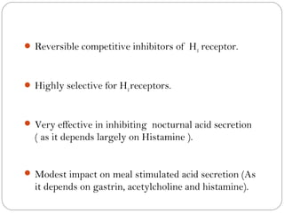  Reversible competitive inhibitors of H2 receptor.



 Highly selective for H2 receptors.



 Very effective in inhibiting nocturnal acid secretion
  ( as it depends largely on Histamine ).


 Modest impact on meal stimulated acid secretion (As
  it depends on gastrin, acetylcholine and histamine).
 