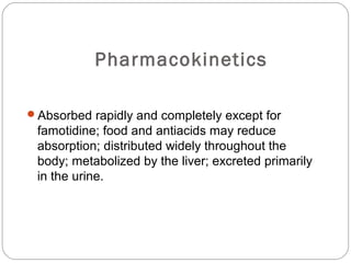 Pharmacokinetics

Absorbed rapidly and completely except for
 famotidine; food and antiacids may reduce
 absorption; distributed widely throughout the
 body; metabolized by the liver; excreted primarily
 in the urine.
 