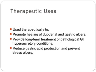 Therapeutic Uses


Used therapeutically to:
Promote healing of duodenal and gastric ulcers.
Provide long-term treatment of pathological GI
 hypersecretory conditions.
Reduce gastric acid production and prevent
 stress ulcers.
 