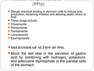 Proton Pump Inhibitors
            (PPIs)
 Disrupt chemical binding in stomach cells to reduce acid
  production, lessening irritation and allowing peptic ulcers to
  heal.
 These drugs include:
 Omeprazole
 Rabeprazole
 Pantoprazole
 Lansoprazole
 Esomaprazole


MECHANISM OF ACTION OF PPIs.

Block the last step in the secretion of gastric
  acid by combining with hydrogen, potassium,
  and adenosine triphosphate in the parietal cells
  of the stomach.
 