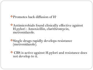 Promotes back diffusion of H+

Antimicrobials found clinically effective against
 H.pylori : Amoxicillin, clarithromycin,
 metronidazole.

Single drugs rapidly develops resistance
 (metronidazole).

 CBS is active against H.pylori and resistance does
 not develop to it.
 
