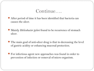 Continue….
 After period of time it has been identified that bacteria can
  causes the ulcer.

 Mainly Helicobacter pylori found to be recurrence of stomach
  ulcer.

 The main goal of anti-ulcer drug is that to decreasing the level
  of gastric acidity or enhancing mucosal protection.

 For infectious agent new approaches was found in order to
  prevention of infection or removal of micro organism.
 