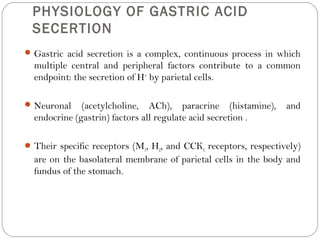PHYSIOLOGY OF GASTRIC ACID
 SECERTION
 Gastric acid secretion is a complex, continuous process in which
  multiple central and peripheral factors contribute to a common
  endpoint: the secretion of H+ by parietal cells.

 Neuronal    (acetylcholine, ACh), paracrine (histamine),       and
  endocrine (gastrin) factors all regulate acid secretion .

 Their specific receptors (M3, H2, and CCK2 receptors, respectively)
  are on the basolateral membrane of parietal cells in the body and
  fundus of the stomach.
 