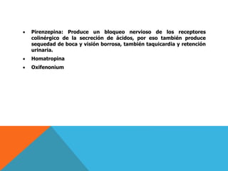 Pirenzepina: Produce un bloqueo nervioso de los receptores
colinérgico de la secreción de ácidos, por eso también produce
sequedad de boca y visión borrosa, también taquicardia y retención
urinaria.
 Homatropina
 Oxifenonium
 