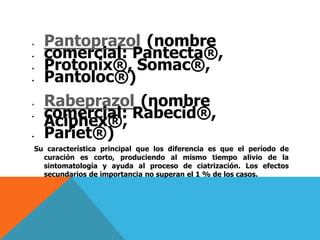  Pantoprazol (nombre
 comercial: Pantecta®,
 Protonix®, Somac®,
 Pantoloc®)
 Rabeprazol (nombre
 comercial: Rabecid®,
Aciphex®,
 Pariet®)
Su característica principal que los diferencia es que el período de
curación es corto, produciendo al mismo tiempo alivio de la
sintomatología y ayuda al proceso de ciatrización. Los efectos
secundarios de importancia no superan el 1 % de los casos.
 