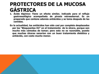 PROTECTORES DE LA MUCOSA
GÁSTRICA
1. Ácido Algínico: Tiene un efecto similar, indicado para el reflujo
gastroesofágico acompañado de pirosis retroesternal. Es un
preparado que contene además antiácidos y se toma después de las
comidas.
En la actualidad, los antiácidos han sido casi por completo desplazados
por los “Bloqueantes H2” en el tratamiento de la úlcera, porque son
mucho más cómodos de tomar; pero esto no es razonable, puesto
que muchas úlceras sanarían con un buen tratamiento dietético y
antiácido, con costo mucho menor.
 