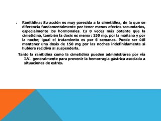  Ranitidina: Su acción es muy parecida a la cimetidina, de la que se
diferencia fundamentalmente por tener menos efectos secundarios,
especialmente los hormonales. Es 8 veces más potente que la
cimetidina, también la dosis es menor: 150 mg. por la mañana y por
la noche; igual el tratamiento es por 6 semanas. Puede ser útil
mantener una dosis de 150 mg por las noches indefinidamente si
hubiera recidiva al suspenderla.
Tanto la ranitidina como la cimetidina pueden administrarse por vía
I.V. generalmente para prevenir la hemorragia gástrica asociada a
situaciones de estrés.
 