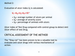 10
Method 2:
Evaluation of ulcer index UI is calculated:
UI =UN+US+UP×10–1
• UN= average number of ulcers per animal
• US= average of severity score
• UP= percentage of animals with ulcers
Ulcer index of Test Drug compared with control group to detect Anti
Ulcer effect of test Drug.
CRITICAL ASSESSMENT OF THE METHOD
The “Shay-rat” has been proven to be a valuable tool to
evaluate anti-ulcer drugs with various mechanisms of
action.
 