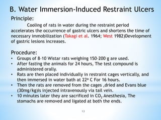 13
B. Water Immersion-Induced Restraint Ulcers
Principle:
Cooling of rats in water during the restraint period
accelerates the occurrence of gastric ulcers and shortens the time of
necessary immobilization (Takagi et al. 1964; West 1982)Development
of gastric lesions increases.
Procedure:
• Groups of 8–10 Wistar rats weighing 150–200 g are used.
• After fasting the animals for 24 hours, The test compound is
administered orally.
• Rats are then placed individually in restraint cages vertically, and
then immersed in water bath at 22o C For 16 hours.
• Then the rats are removed from the cages ,dried and Evans blue
(30mg/kg)is injected intravenously via tail vein.
• 10 minutes later they are sacrificed in CO2 Anesthesia, The
stomachs are removed and ligated at both the ends.
 