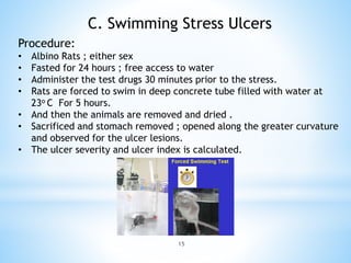 15
C. Swimming Stress Ulcers
Procedure:
• Albino Rats ; either sex
• Fasted for 24 hours ; free access to water
• Administer the test drugs 30 minutes prior to the stress.
• Rats are forced to swim in deep concrete tube filled with water at
23o C For 5 hours.
• And then the animals are removed and dried .
• Sacrificed and stomach removed ; opened along the greater curvature
and observed for the ulcer lesions.
• The ulcer severity and ulcer index is calculated.
 