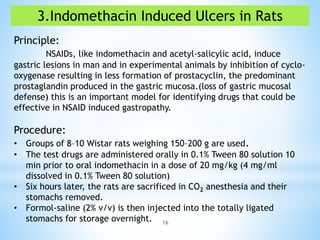 16
3.Indomethacin Induced Ulcers in Rats
Principle:
NSAIDs, like indomethacin and acetyl-salicylic acid, induce
gastric lesions in man and in experimental animals by inhibition of cyclo-
oxygenase resulting in less formation of prostacyclin, the predominant
prostaglandin produced in the gastric mucosa.(loss of gastric mucosal
defense) this is an important model for identifying drugs that could be
effective in NSAID induced gastropathy.
Procedure:
• Groups of 8–10 Wistar rats weighing 150–200 g are used.
• The test drugs are administered orally in 0.1% Tween 80 solution 10
min prior to oral indomethacin in a dose of 20 mg/kg (4 mg/ml
dissolved in 0.1% Tween 80 solution)
• Six hours later, the rats are sacrificed in CO2 anesthesia and their
stomachs removed.
• Formol-saline (2% v/v) is then injected into the totally ligated
stomachs for storage overnight.
 