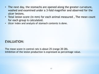 17
• The next day, the stomachs are opened along the greater curvature,
washed and examined under a 3-fold magnifier and observed for the
ulcer lesions.
• Total lesion score (in mm) for each animal measured , The mean count
for each group is calculated.
• Ulcer index and analysis of stomach contents is done.
EVALUATION:
The mean score in control rats is about 25 (range 20–28).
Inhibition of the lesion production is expressed as percentage value.
 