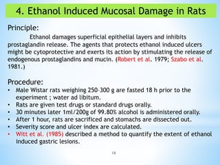 18
4. Ethanol Induced Mucosal Damage in Rats
Principle:
Ethanol damages superficial epithelial layers and inhibits
prostaglandin release. The agents that protects ethanol induced ulcers
might be cytoprotective and exerts its action by stimulating the release of
endogenous prostaglandins and mucin. (Robert et al. 1979; Szabo et al.
1981.)
Procedure:
• Male Wistar rats weighing 250–300 g are fasted 18 h prior to the
experiment ; water ad libitum.
• Rats are given test drugs or standard drugs orally.
• 30 minutes later 1ml/200g of 99.80% alcohol is administered orally.
• After 1 hour, rats are sacrificed and stomachs are dissected out.
• Severity score and ulcer index are calculated.
• Witt et al. (1985) described a method to quantify the extent of ethanol
induced gastric lesions.
 