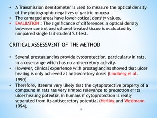 19
• A Transmission densitometer is used to measure the optical density
of the photographic negatives of gastric mucosa.
• The damaged areas have lower optical density values.
• EVALUATION : The significance of differences in optical density
between control and ethanol treated tissue is evaluated by
nonpaired single tail student’s t-test.
CRITICAL ASSESSMENT OF THE METHOD
• Several prostaglandins provide cytoprotection, particularly in rats,
in a dose-range which has no antisecretory activity.
• However, clinical experience with prostaglandins showed that ulcer
healing is only achieved at antisecretory doses (Lindberg et al.
1990)
• Therefore, itseems very likely that the cytoprotective property of a
compound in rats has very limited relevance to prediction of its
ulcer healing potential in humans if cytoprotection is really
separated from its antisecretory potential (Herling and Weidmann
1994).
 