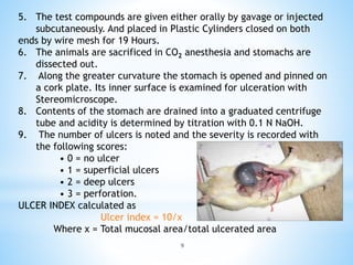9
5. The test compounds are given either orally by gavage or injected
subcutaneously. And placed in Plastic Cylinders closed on both
ends by wire mesh for 19 Hours.
6. The animals are sacrificed in CO2 anesthesia and stomachs are
dissected out.
7. Along the greater curvature the stomach is opened and pinned on
a cork plate. Its inner surface is examined for ulceration with
Stereomicroscope.
8. Contents of the stomach are drained into a graduated centrifuge
tube and acidity is determined by titration with 0.1 N NaOH.
9. The number of ulcers is noted and the severity is recorded with
the following scores:
• 0 = no ulcer
• 1 = superficial ulcers
• 2 = deep ulcers
• 3 = perforation.
ULCER INDEX calculated as
Ulcer index = 10/x
Where x = Total mucosal area/total ulcerated area
 