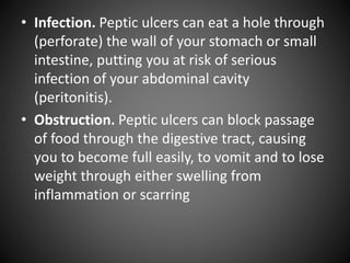 • Infection. Peptic ulcers can eat a hole through
(perforate) the wall of your stomach or small
intestine, putting you at risk of serious
infection of your abdominal cavity
(peritonitis).
• Obstruction. Peptic ulcers can block passage
of food through the digestive tract, causing
you to become full easily, to vomit and to lose
weight through either swelling from
inflammation or scarring
 