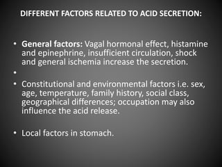 DIFFERENT FACTORS RELATED TO ACID SECRETION:
• General factors: Vagal hormonal effect, histamine
and epinephrine, insufficient circulation, shock
and general ischemia increase the secretion.
•
• Constitutional and environmental factors i.e. sex,
age, temperature, family history, social class,
geographical differences; occupation may also
influence the acid release.
• Local factors in stomach.
 