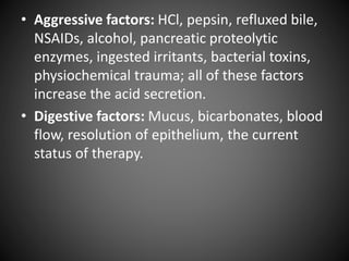 • Aggressive factors: HCl, pepsin, refluxed bile,
NSAIDs, alcohol, pancreatic proteolytic
enzymes, ingested irritants, bacterial toxins,
physiochemical trauma; all of these factors
increase the acid secretion.
• Digestive factors: Mucus, bicarbonates, blood
flow, resolution of epithelium, the current
status of therapy.
 