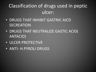 Classification of drugs used in peptic
ulcer:
• DRUGS THAT INHIBIT GASTRIC AICD
SECREATION
• DRUGS THAT NEUTRALIZE GASTIC ACID(
ANTACID)
• ULCER PROTECTIVE
• ANTI- H.PYROLI DRUGS
 