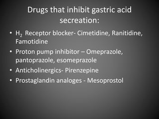 Drugs that inhibit gastric acid
secreation:
• H2 Receptor blocker- Cimetidine, Ranitidine,
Famotidine
• Proton pump inhibitor – Omeprazole,
pantoprazole, esomeprazole
• Anticholinergics- Pirenzepine
• Prostaglandin analoges - Mesoprostol
 