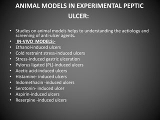 ANIMAL MODELS IN EXPERIMENTAL PEPTIC
ULCER:
• Studies on animal models helps to understanding the aetiology and
screening of anti-ulcer agents.
• IN-VIVO MODELS:-
• Ethanol-induced ulcers
• Cold restraint stress-induced ulcers
• Stress-induced gastric ulceration
• Pylorus ligated (PL)-induced ulcers
• Acetic acid-induced ulcers
• Histamine- induced ulcers
• Indomethacin -induced ulcers
• Serotonin- induced ulcer
• Aspirin-induced ulcers
• Reserpine -induced ulcers
 