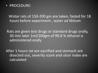 • PROCEDURE:
Wistar rats of 150-200 gm are taken, fasted for 18
hours before experiment , water ad libitum
Rats are given test drugs or standard drugs orally,
30 min later 1ml/200gm of 99.8 % ethanol is
administered orally
After 1 hours rat are sacrified and stomach are
disected out, severity score and ulcer index are
calculated
 