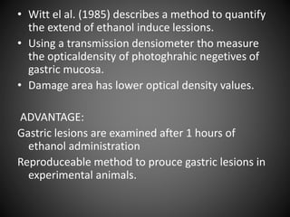 • Witt el al. (1985) describes a method to quantify
the extend of ethanol induce lessions.
• Using a transmission densiometer tho measure
the opticaldensity of photoghrahic negetives of
gastric mucosa.
• Damage area has lower optical density values.
ADVANTAGE:
Gastric lesions are examined after 1 hours of
ethanol administration
Reproduceable method to prouce gastric lesions in
experimental animals.
 